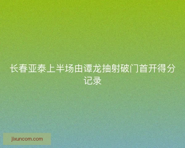 长春亚泰上半场由谭龙抽射破门首开得分记录