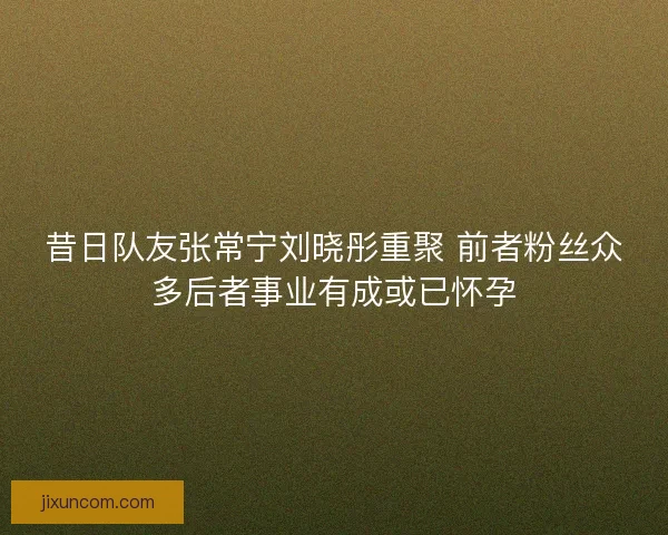 昔日队友张常宁刘晓彤重聚 前者粉丝众多后者事业有成或已怀孕