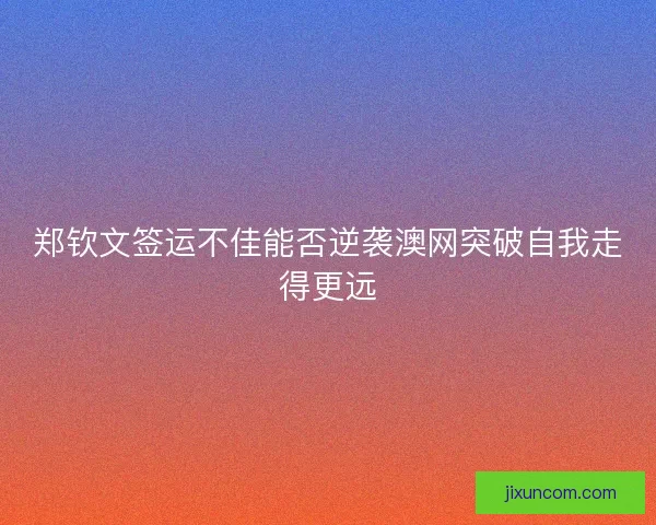 郑钦文签运不佳能否逆袭澳网突破自我走得更远