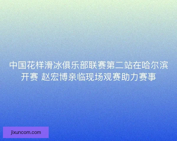 中国花样滑冰俱乐部联赛第二站在哈尔滨开赛 赵宏博亲临现场观赛助力赛事